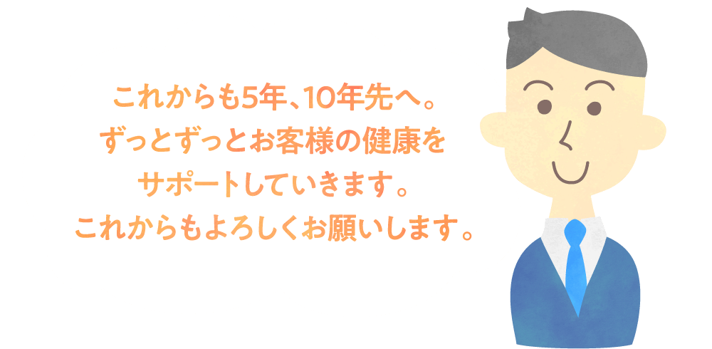 これからも5年、10年先へ。ずっとずっとお客様の健康をサポートしていきます。これからもよろしくお願いします。